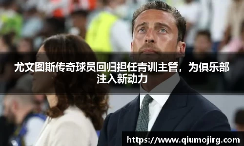 尤文图斯传奇球员回归担任青训主管，为俱乐部注入新动力